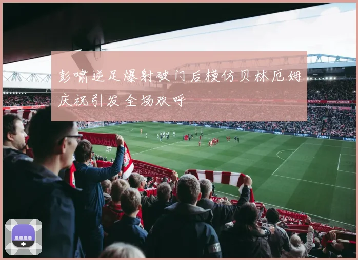 彭啸逆足爆射破门后模仿贝林厄姆庆祝引发全场欢呼