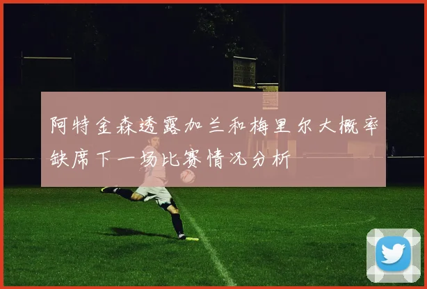 阿特金森透露加兰和梅里尔大概率缺席下一场比赛情况分析