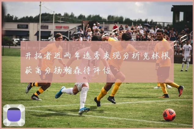 开拓者近两年选秀表现分析克林根获高分杨瀚森待评估