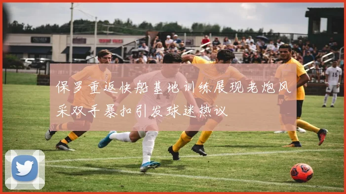 保罗重返快船基地训练展现老炮风采双手暴扣引发球迷热议