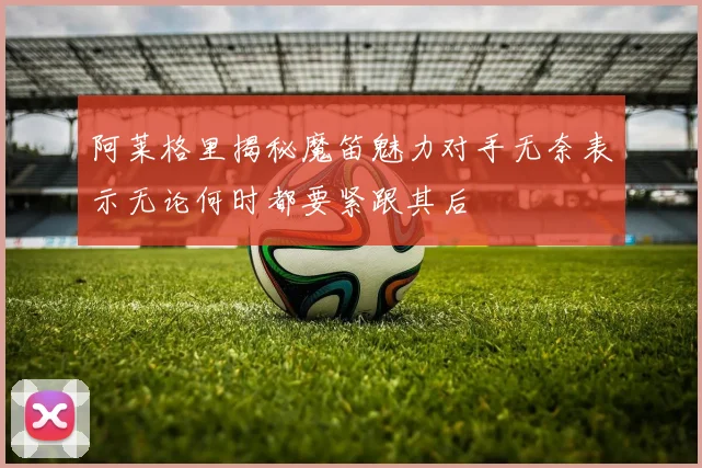 阿莱格里揭秘魔笛魅力对手无奈表示无论何时都要紧跟其后