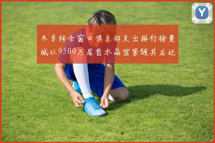 冬季转会窗口俱乐部支出排行榜曼城以9500万居首水晶宫紧随其后达8970万