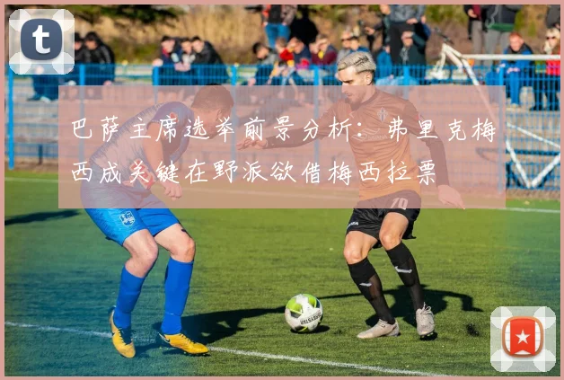 巴萨主席选举前景分析：弗里克梅西成关键在野派欲借梅西拉票